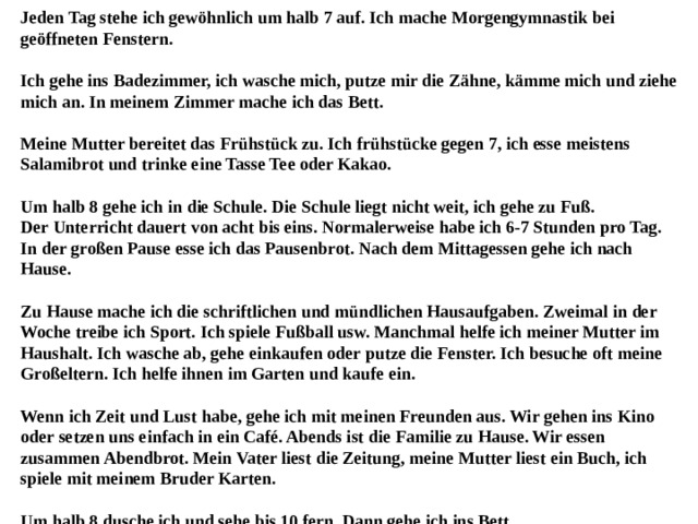 Jeden Tag stehe ich gewöhnlich um halb 7 auf. Ich mache Morgengymnastik bei geöffneten Fenstern.   Ich gehe ins Badezimmer, ich wasche mich, putze mir die Zähne, kämme mich und ziehe mich an. In meinem Zimmer mache ich das Bett.   Meine Mutter bereitet das Frühstück zu. Ich frühstücke gegen 7, ich esse meistens Salamibrot und trinke eine Tasse Tee oder Kakao.   Um halb 8 gehe ich in die Schule. Die Schule liegt nicht weit, ich gehe zu Fuß.  Der Unterricht dauert von acht bis eins. Normalerweise habe ich 6-7 Stunden pro Tag. In der großen Pause esse ich das Pausenbrot. Nach dem Mittagessen gehe ich nach Hause.   Zu Hause mache ich die schriftlichen und mündlichen Hausaufgaben. Zweimal in der Woche treibe ich Sport. Ich spiele Fußball usw. Manchmal helfe ich meiner Mutter im Haushalt. Ich wasche ab, gehe einkaufen oder putze die Fenster. Ich besuche oft meine Großeltern. Ich helfe ihnen im Garten und kaufe ein.   Wenn ich Zeit und Lust habe, gehe ich mit meinen Freunden aus. Wir gehen ins Kino oder setzen uns einfach in ein Café. Abends ist die Familie zu Hause. Wir essen zusammen Abendbrot. Mein Vater liest die Zeitung, meine Mutter liest ein Buch, ich spiele mit meinem Bruder Karten.   Um halb 8 dusche ich und sehe bis 10 fern. Dann gehe ich ins Bett. 