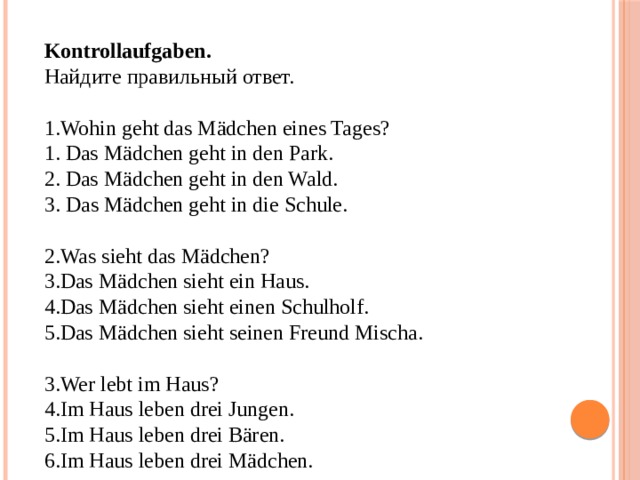 Kontrollaufgaben. Найдите правильный ответ. Wohin geht das Mädchen eines Tages? 1. Das Mädchen geht in den Park. 2. Das Mädchen geht in den Wald. 3. Das Mädchen geht in die Schule. Was sieht das Mädchen? Das Mädchen sieht ein Haus. Das Mädchen sieht einen Schulholf. Das Mädchen sieht seinen Freund Mischa. Wer lebt im Haus? Im Haus leben drei Jungen. Im Haus leben drei Bären. Im Haus leben drei Mädchen. 