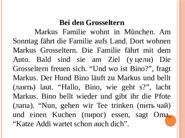  Bei den Grosseltern  Markus Familie wohnt in München. Am Sonntag fährt die Familie aufs Land. Dort wohnen Markus Grosseltern. Die Familie fährt mit dem Auto. Bald sind sie am Ziel (у цели) Die Grosseltern freuen sich. “Und wo ist Bino?”, fragt Markus. Der Hund Bino läuft zu Markus und bellt (лаять) laut. “Hallo, Bino, wie geht s?”, lacht Markus. Bino bellt wieder und gibt ihr die Pfote (лапа). “Nun, gehen wir Tee trinken (пить чай) und einen Kuchen (пирог) essen, sagt Oma, “Katze Addi wartet schon auch dich”. 