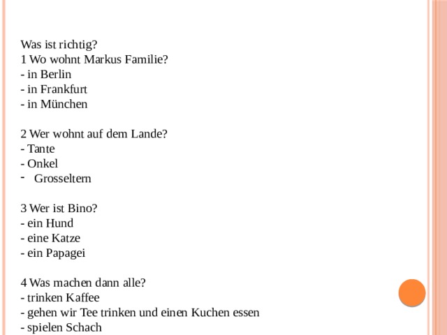 Was ist richtig? 1 Wo wohnt Markus Familie? - in Berlin - in Frankfurt - in München 2 Wer wohnt auf dem Lande? - Tante - Onkel Grosseltern 3 Wer ist Bino? - ein Hund - eine Katze - ein Papagei 4 Was machen dann alle? - trinken Kaffee - gehen wir Tee trinken und einen Kuchen essen - spielen Schach 