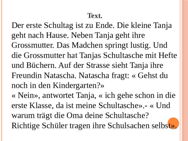 Text. Der erste Schultag ist zu Ende. Die kleine Tanja geht nach Hause. Neben Tanja geht ihre Grossmutter. Das Madchen springt lustig. Und die Grossmutter hat Tanjas Schultasche mit Hefte und Büchern. Auf der Strasse sieht Tanja ihre Freundin Natascha. Natascha fragt: « Gehst du noch in den Kindergarten?» « Nein», antwortet Tanja, « ich gehe schon in die erste Klasse, da ist meine Schultasche».- « Und warum trägt die Oma deine Schultasche? Richtige Schüler tragen ihre Schulsachen selbst». 