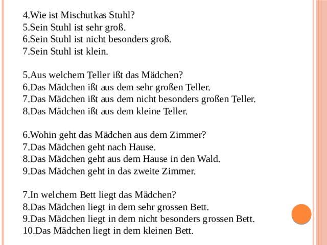 Wie ist Mischutkas Stuhl? Sein Stuhl ist sehr groß. Sein Stuhl ist nicht besonders groß. Sein Stuhl ist klein. Aus welchem Teller ißt das Mädchen? Das Mädchen ißt aus dem sehr großen Teller. Das Mädchen ißt aus dem nicht besonders großen Teller. Das Mädchen ißt aus dem kleine Teller. Wohin geht das Mädchen aus dem Zimmer? Das Mädchen geht nach Hause. Das Mädchen geht aus dem Hause in den Wald. Das Mädchen geht in das zweite Zimmer. In welchem Bett liegt das Mädchen? Das Mädchen liegt in dem sehr grossen Bett. Das Mädchen liegt in dem nicht besonders grossen Bett. Das Mädchen liegt in dem kleinen Bett. 