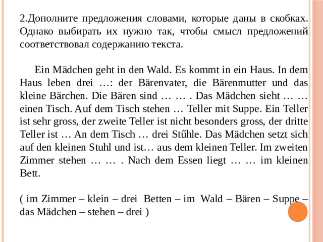 Дополните предложения словами, которые даны в скобках. Однако выбирать их нужно так, чтобы смысл предложений соответствовал содержанию текста.  Ein Mädchen geht in den Wald. Es kommt in ein Haus. In dem Haus leben drei …: der Bärenvater, die Bärenmutter und das kleine Bärchen. Die Bären sind … … . Das Mädchen sieht … … einen Tisch. Auf dem Tisch stehen … Teller mit Suppe. Ein Teller ist sehr gross, der zweite Teller ist nicht besonders gross, der dritte Teller ist … An dem Tisch … drei Stűhle. Das Mädchen setzt sich auf den kleinen Stuhl und ist… aus dem kleinen Teller. Im zweiten Zimmer stehen … … . Nach dem Essen liegt … … im kleinen Bett. ( im Zimmer – klein – drei  Betten – im  Wald – Bären – Suppe – das Mädchen – stehen – drei ) 