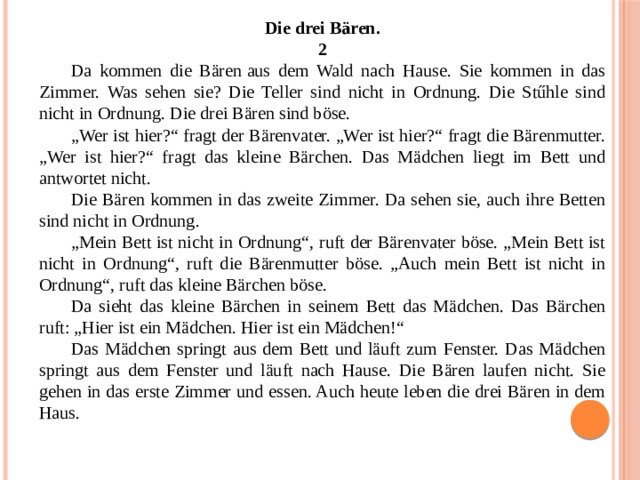 Die drei Bären. 2 Da kommen die Bären   aus dem Wald nach Hause. Sie kommen in das Zimmer. Was sehen sie? Die Teller sind nicht in Ordnung. Die Stűhle sind nicht in Ordnung. Die drei Bären sind böse. „ Wer ist hier?“ fragt der Bärenvater. „Wer ist hier?“ fragt die Bärenmutter. „Wer ist hier?“ fragt das kleine Bärchen. Das Mädchen liegt im Bett und antwortet nicht. Die Bären kommen in das zweite Zimmer. Da sehen sie, auch ihre Betten sind nicht in Ordnung. „ Mein Bett ist nicht in Ordnung“, ruft der Bärenvater böse. „Mein Bett ist nicht in Ordnung“, ruft die Bärenmutter böse. „Auch mein Bett ist nicht in Ordnung“, ruft das kleine Bärchen böse. Da sieht das kleine Bärchen in seinem Bett das Mädchen. Das Bärchen ruft: „Hier ist ein Mädchen. Hier ist ein Mädchen!“ Das Mädchen springt aus dem Bett und läuft zum Fenster. Das Mädchen springt aus dem Fenster und läuft nach Hause. Die Bären laufen nicht. Sie gehen in das erste Zimmer und essen. Auch heute leben die drei Bären in dem Haus. 