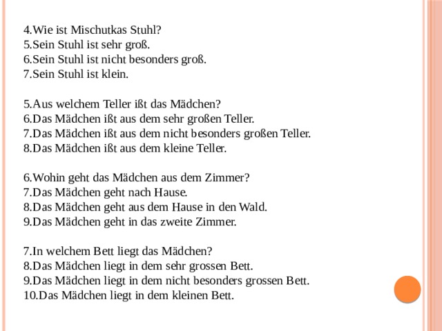 Wie ist Mischutkas Stuhl? Sein Stuhl ist sehr groß. Sein Stuhl ist nicht besonders groß. Sein Stuhl ist klein. Aus welchem Teller ißt das Mädchen? Das Mädchen ißt aus dem sehr großen Teller. Das Mädchen ißt aus dem nicht besonders großen Teller. Das Mädchen ißt aus dem kleine Teller. Wohin geht das Mädchen aus dem Zimmer? Das Mädchen geht nach Hause. Das Mädchen geht aus dem Hause in den Wald. Das Mädchen geht in das zweite Zimmer. In welchem Bett liegt das Mädchen? Das Mädchen liegt in dem sehr grossen Bett. Das Mädchen liegt in dem nicht besonders grossen Bett. Das Mädchen liegt in dem kleinen Bett. 