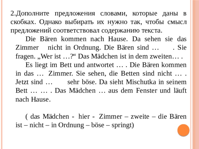 Дополните предложения словами, которые даны в скобках. Однако выбирать их нужно так, чтобы смысл предложений соответствовал содержанию текста. Die Bären kommen nach Hause. Da sehen sie das Zimmer    nicht in Ordnung. Die Bären sind …      . Sie fragen. „Wer ist …?“ Das Mädchen ist in dem zweiten… . Es liegt im Bett und antwortet … . Die Bären kommen in das …  Zimmer. Sie sehen, die Betten sind nicht … . Jetzt sind …       sehr böse. Da sieht Mischutka in seinem Bett … … . Das Mädchen … aus dem Fenster und läuft nach Hause. ( das Mädchen -  hier -  Zimmer – zweite – die Bären ist – nicht – in Ordnung – böse – springt) 