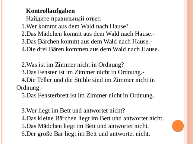 Kontrollaufgaben Найдите правильный ответ. Wer kommt aus dem Wald nach Hause? Das Mädchen kommt aus dem Wald nach Hause.- Das Bärchen kommt aus dem Wald nach Hause.- Die drei Bären kommen aus dem Wald nach Hause. Was ist im Zimmer nicht in Ordnung? Das Fenster ist im Zimmer nicht in Ordnung.- Die Teller und die Stühle sind im Zimmer nicht in Ordnung.- Das Fensterbrett ist im Zimmer nicht in Ordnung. Wer liegt im Bett und antwortet nicht? Das kleine Bärchen liegt im Bett und antwortet nicht. Das Mädchen liegt im Bett und antwortet nicht. Der große Bär liegt im Bett und antwortet nicht. 