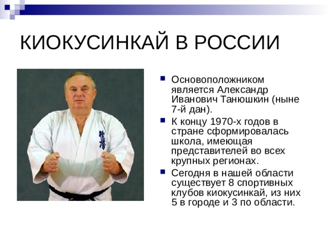 КИОКУСИНКАЙ В РОССИИ Основоположником является Александр Иванович Танюшкин (ныне 7-й дан). К концу 1970-х годов в стране сформировалась школа, имеющая представителей во всех крупных регионах. Сегодня в нашей области существует 8 спортивных клубов киокусинкай, из них 5 в городе и 3 по области. 