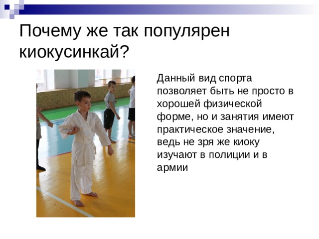 Почему же так популярен киокусинкай?  Данный вид спорта позволяет быть не просто в хорошей физической форме, но и занятия имеют практическое значение, ведь не зря же киоку изучают в полиции и в армии 