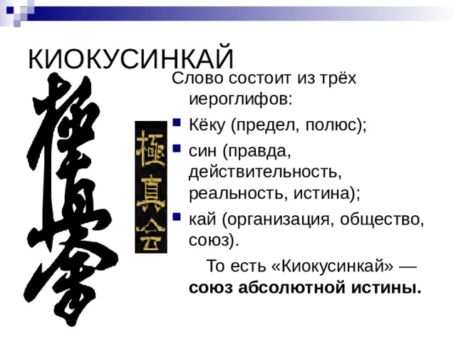 КИОКУСИНКАЙ Слово состоит из трёх иероглифов: Кёку (предел, полюс); син (правда, действительность, реальность, истина); кай (организация, общество, союз).  То есть «Киокусинкай» — союз абсолютной истины.  