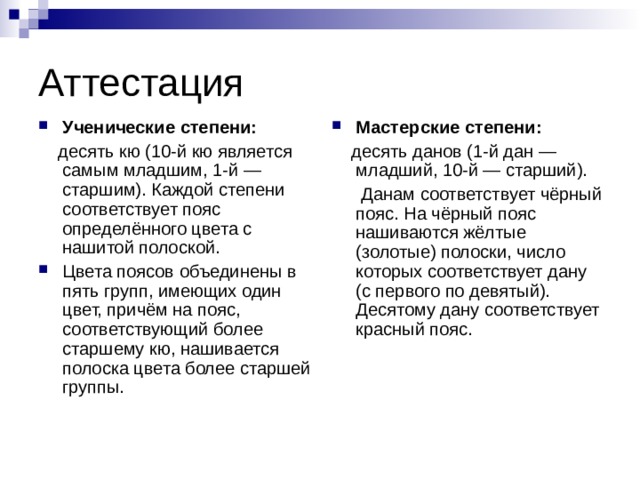 Аттестация Ученические степени: Мастерские степени:  десять кю (10-й кю является самым младшим, 1-й — старшим). Каждой степени соответствует пояс определённого цвета с нашитой полоской.  десять данов (1-й дан — младший, 10-й — старший).  Данам соответствует чёрный пояс. На чёрный пояс нашиваются жёлтые (золотые) полоски, число которых соответствует дану (с первого по девятый). Десятому дану соответствует красный пояс. Цвета поясов объединены в пять групп, имеющих один цвет, причём на пояс, соответствующий более старшему кю, нашивается полоска цвета более старшей группы. 