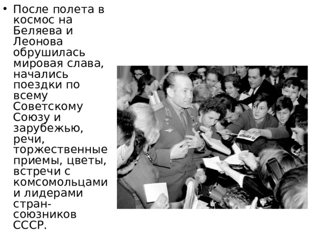 После полета в космос на Беляева и Леонова обрушилась мировая слава, начались поездки по всему Советскому Союзу и зарубежью, речи, торжественные приемы, цветы, встречи с комсомольцами и лидерами стран-союзников СССР. 