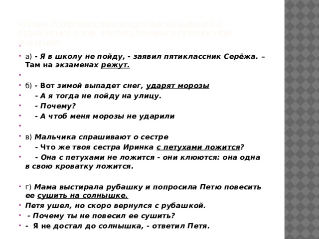 Чтение по ролям следующих высказываний и объяснение слов, употребленных в переносном значении:     а) - Я в школу не пойду, - заявил пятиклассник Серёжа. – Там на экзаменах режут.   б) - Вот зимой выпадет снег, ударят морозы  - А я тогда не пойду на улицу.  - Почему?  - А чтоб меня морозы не ударили   в)  Мальчика спрашивают о сестре  - Что же твоя сестра Иринка с петухами ложится ?  - Она с петухами не ложится - они клюются: она одна в свою кроватку ложится. г)  Мама выстирала рубашку и попросила Петю повесить ее сушить на солнышке. Петя ушел, но скоро вернулся с рубашкой.  - Почему ты не повесил ее сушить? - Я не достал до солнышка, - ответил Петя. 