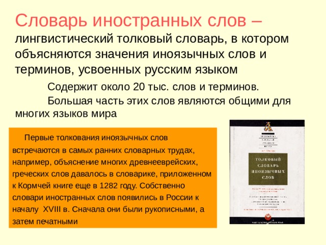  Словарь иностранных слов – лингвистический толковый словарь, в котором объясняются значения иноязычных слов и терминов, усвоенных русским языком   Содержит около 20 тыс. слов и терминов.   Большая часть этих слов являются общими для многих языков мира    Первые толкования иноязычных слов встречаются в самых ранних словарных трудах, например, объяснение многих древнееврейских, греческих слов давалось в словарике, приложенном к Кормчей книге еще в 1282 году. Собственно словари иностранных слов появились в России к началу XVIII в. Сначала они были рукописными, а затем печатными 