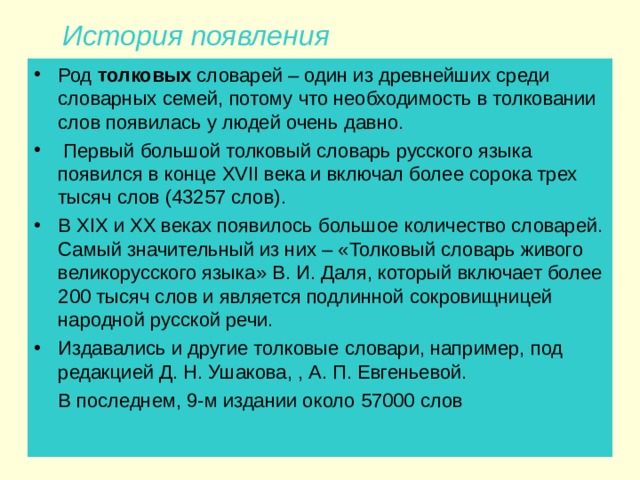  История появления Род толковых словарей – один из древнейших среди словарных семей, потому что необходимость в толковании слов появилась у людей очень давно.  Первый большой толковый словарь русского языка появился в конце XVII века и включал более сорока трех тысяч слов (43257 слов). В XIX и XX веках появилось большое количество словарей. Самый значительный из них – «Толковый словарь живого великорусского языка» В. И. Даля, который включает более 200 тысяч слов и является подлинной сокровищницей народной русской речи. Издавались и другие толковые словари, например, под редакцией Д. Н. Ушакова, , А. П. Евгеньевой.  В последнем, 9-м издании около 57000 слов 