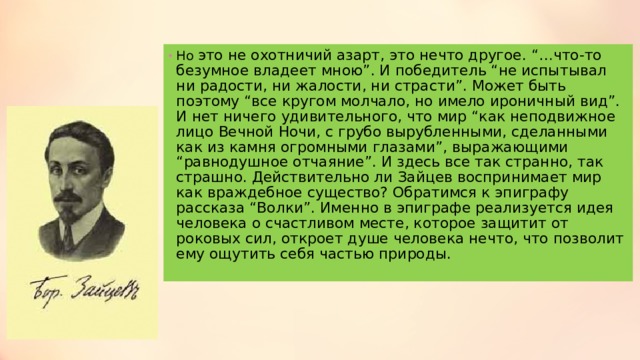 Но это не охотничий азарт, это нечто другое. “…что-то безумное владеет мною”. И победитель “не испытывал ни радости, ни жалости, ни страсти”. Может быть поэтому “все кругом молчало, но имело ироничный вид”. И нет ничего удивительного, что мир “как неподвижное лицо Вечной Ночи, с грубо вырубленными, сделанными как из камня огромными глазами”, выражающими “равнодушное отчаяние”. И здесь все так странно, так страшно. Действительно ли Зайцев воспринимает мир как враждебное существо? Обратимся к эпиграфу рассказа “Волки”. Именно в эпиграфе реализуется идея человека о счастливом месте, которое защитит от роковых сил, откроет душе человека нечто, что позволит ему ощутить себя частью природы. 