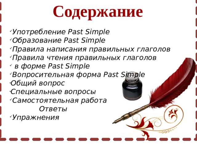 Содержание Употребление Past Simple Образование Past Simple Правила написания правильных глаголов Правила чтения правильных глаголов  в форме Past Simple Вопросительная форма Past Simple Общий вопрос Специальные вопросы Самостоятельная работа  Ответы Упражнения 