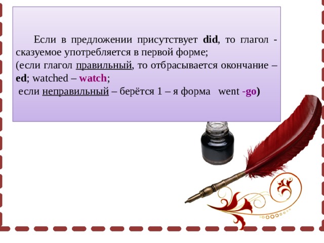  Если в предложении присутствует did , то глагол - сказуемое употребляется в первой форме; (если глагол правильный , то отбрасывается окончание – ed ; watched – watch ;  если неправильный – берётся 1 – я форма went - go ) 