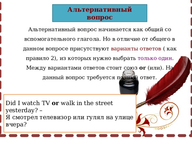 Альтернативный вопрос Альтернативный вопрос начинается как общий со вспомогательного глагола. Но в отличие от общего в данном вопросе присутствуют варианты ответов ( как правило 2), из которых нужно выбрать только один . Между вариантами ответов стоит союз or (или). На данный вопрос требуется полный ответ. Did I watch TV or walk in the street yesterday? – Я смотрел телевизор или гулял на улице вчера? 