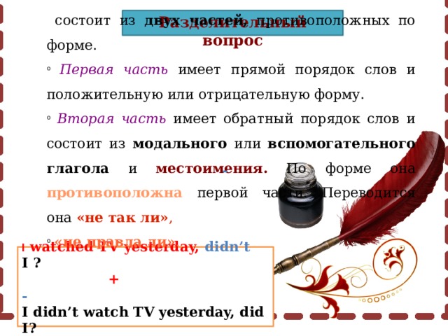 Разделительный вопрос  состоит из двух частей, противоположных по форме.  Первая  часть имеет прямой порядок слов и положительную или отрицательную форму.  Вторая  часть имеет обратный порядок слов и состоит из модального или вспомогательного глагола и местоимения. По форме она противоположна  первой части. Переводится она «не так ли» ,  «не правда ли» .  - I watched TV yesterday, didn’t I ?  +  - I didn’t watch TV yesterday, did I? 
