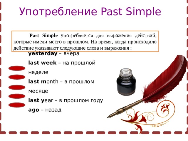 Употребление Past Simple  Past Simple употребляется для выражения действий, которые имели место в прошлом. На время, когда происходило действие указывают следующие слова и выражения : yesterday – вчера last week – на прошлой неделе last m onth – в прошлом месяце last y ear – в прошлом году ago – назад 