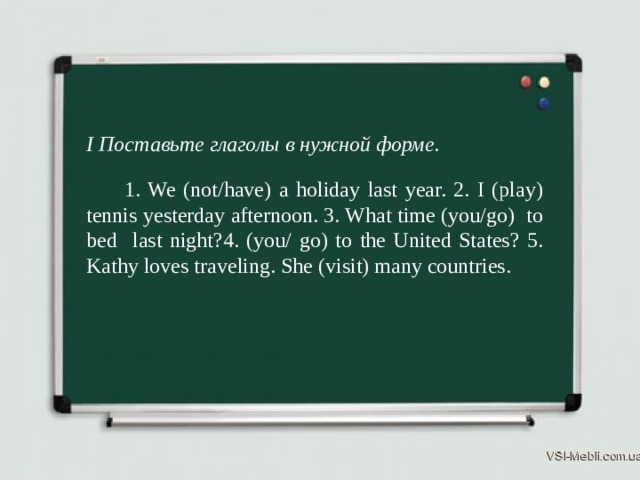 I Поставьте глаголы в нужной форме.  1. We (not/have) a holiday last year. 2. I (play) tennis yesterday afternoon. 3. What time (you/go) to bed last night?4. (you/ go) to the United States? 5. Kathy loves traveling. She (visit) many countries. 