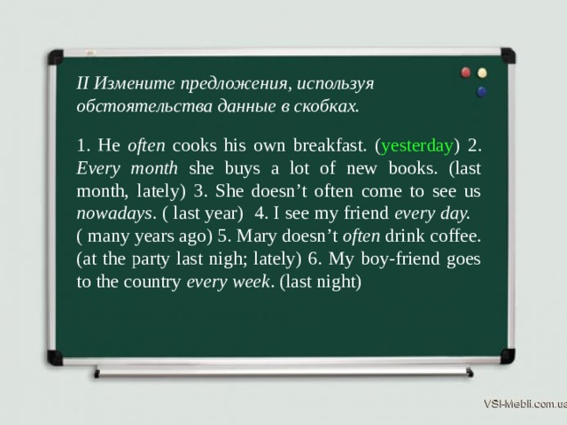 II Измените предложения, используя обстоятельства данные в скобках. 1. He often cooks his own breakfast. ( yesterday ) 2. Every month she buys a lot of new books. (last month, lately) 3. She doesn’t often come to see us nowadays . ( last year) 4. I see my friend every day. ( many years ago) 5. Mary doesn’t often drink coffee. (at the party last nigh; lately) 6. My boy-friend goes to the country every week . (last night) 