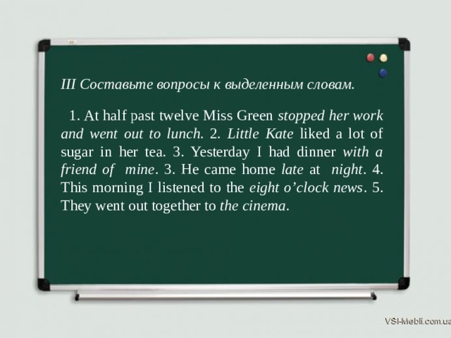 III Составьте вопросы к выделенным словам.  1. At half past twelve Miss Green stopped her work and went out to lunch. 2 . Little  Kate liked a lot of sugar in her tea. 3. Yesterday I had dinner with a friend of mine . 3. He came home late at night . 4. This morning I listened to the eight o’clock news . 5. They went out together to the cinema . 