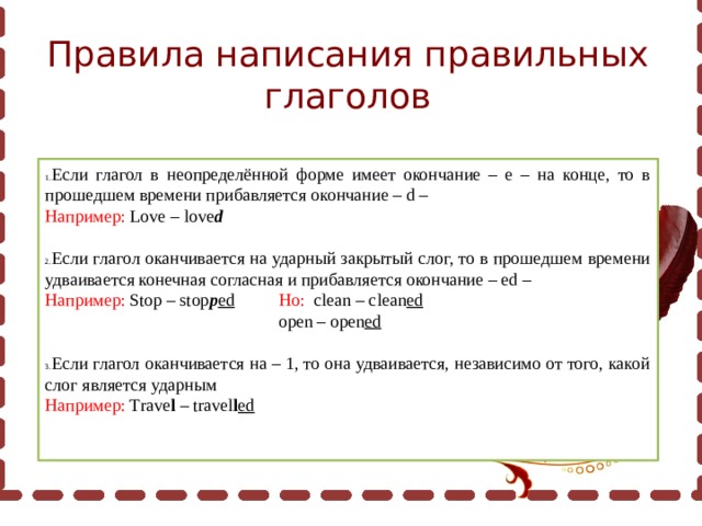 Правила написания правильных глаголов Если глагол в неопределённой форме имеет окончание – е – на конце, то в прошедшем времени прибавляется окончание – d – Например: Love – love d Если глагол оканчивается на ударный закрытый слог, то в прошедшем времени удваивается конечная согласная и прибавляется окончание – ed – Например: Stop – stop p ed  Но: clean – clean ed    open – open ed Если глагол оканчивается на – 1, то она удваивается, независимо от того, какой слог является ударным Например: Trave l – travel l ed 