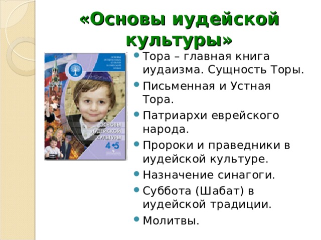 «Основы иудейской культуры» Тора – главная книга иудаизма. Сущность Торы. Письменная и Устная Тора. Патриархи еврейского народа. Пророки и праведники в иудейской культуре. Назначение синагоги. Суббота (Шабат) в иудейской традиции. Молитвы. 