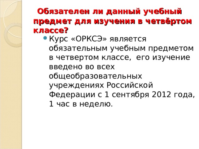   Обязателен ли данный учебный предмет для изучения в четвёртом классе?   Курс «ОРКСЭ» является обязательным учебным предметом в четвертом классе,  его изучение введено во всех общеобразовательных учреждениях Российской Федерации с 1 сентября 2012 года, 1 час в неделю.  