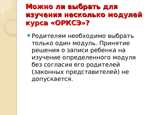 Можно ли выбрать для изучения несколько модулей  курса «ОРКСЭ»? Родителям необходимо выбрать только один модуль. Принятие решения о записи ребенка на изучение определенного модуля без согласия его родителей (законных представителей) не допускается. 