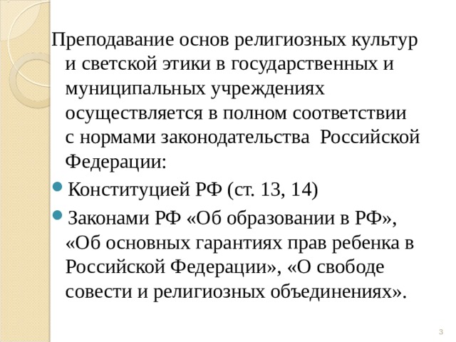 Преподавание основ религиозных культур и светской этики в государственных и муниципальных учреждениях осуществляется в полном соответствии с нормами законодательства  Российской Федерации: Конституцией РФ (ст. 13, 14) Законами РФ «Об образовании в РФ», «Об основных гарантиях прав ребенка в Российской Федерации», «О свободе совести и религиозных объединениях».  