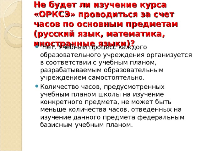 Не будет ли изучение курса «ОРКСЭ» проводиться за счет часов по основным предметам (русский язык, математика, иностранные языки)?    Нет. Учебный процесс каждого образовательного учреждения организуется в соответствии с учебным планом, разрабатываемым образовательным учреждением самостоятельно. Количество часов, предусмотренных учебным планом школы на изучение конкретного предмета, не может быть меньше количества часов, отведенных на изучение данного предмета федеральным базисным учебным планом.  