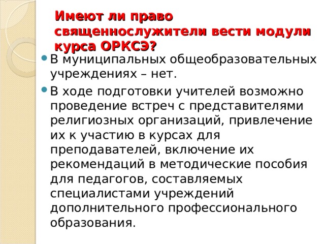 Имеют ли право священнослужители вести модули курса ОРКСЭ? В муниципальных общеобразовательных учреждениях – нет. В ходе подготовки учителей возможно проведение встреч с представителями религиозных организаций, привлечение их к участию в курсах для преподавателей, включение их рекомендаций в методические пособия для педагогов, составляемых специалистами учреждений дополнительного профессионального образования. 