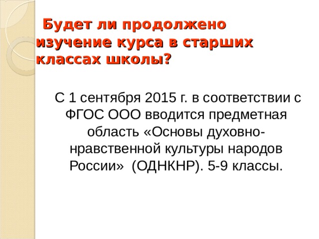  Будет ли продолжено изучение курса в старших классах школы?            С 1 сентября 2015 г. в соответствии с ФГОС ООО вводится предметная область «Основы духовно-нравственной культуры народов России» (ОДНКНР). 5-9 классы. 