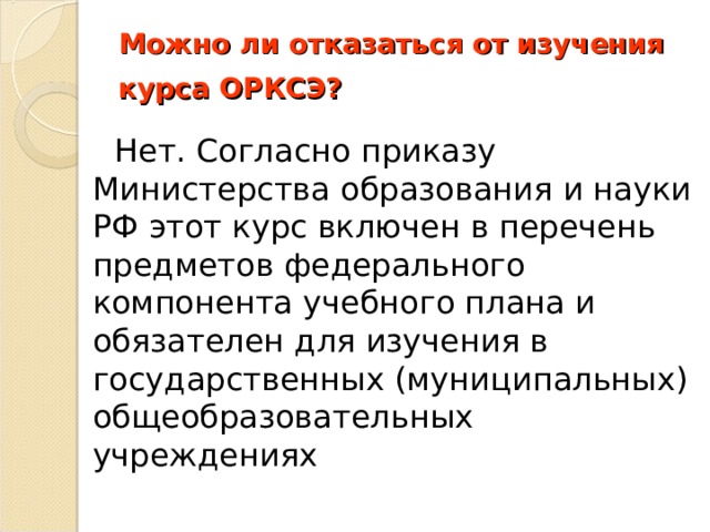 Можно ли отказаться от изучения курса ОРКСЭ?         Нет. Согласно приказу Министерства образования и науки РФ этот курс включен в перечень предметов федерального компонента учебного плана и обязателен для изучения в государственных (муниципальных) общеобразовательных учреждениях 