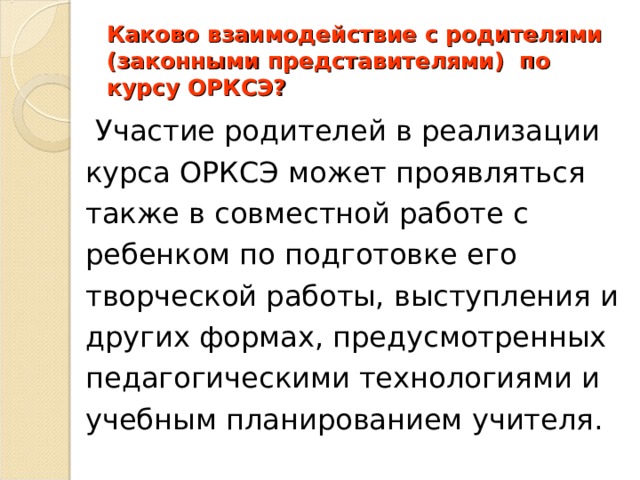 Каково взаимодействие с родителями (законными представителями) по курсу ОРКСЭ?     Участие родителей в реализации курса ОРКСЭ может проявляться также в совместной работе с ребенком по подготовке его творческой работы, выступления и других формах, предусмотренных педагогическими технологиями и учебным планированием учителя. 