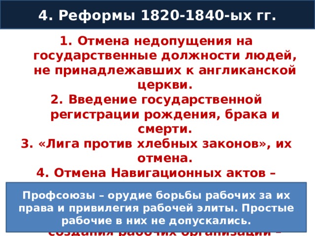 4. Реформы 1820-1840-ых гг. Отмена недопущения на государственные должности людей, не принадлежавших к англиканской церкви. Введение государственной регистрации рождения, брака и смерти. «Лига против хлебных законов», их отмена. Отмена Навигационных актов – ограничивали свободу торговли с 17 в. Отмена ограничений в отношение создания рабочих организаций – профсоюзов. Профсоюзы – орудие борьбы рабочих за их права и привилегия рабочей элиты. Простые рабочие в них не допускались. 