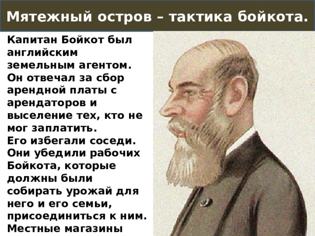 Мятежный остров – тактика бойкота. Капитан Бойкот был английским земельным агентом. Он отвечал за сбор арендной платы с арендаторов и выселение тех, кто не мог заплатить. Его избегали соседи. Они убедили рабочих Бойкота, которые должны были собирать урожай для него и его семьи, присоединиться к ним. Местные магазины также отказались его обслуживать. Он был практически изолирован со своей семьей. 