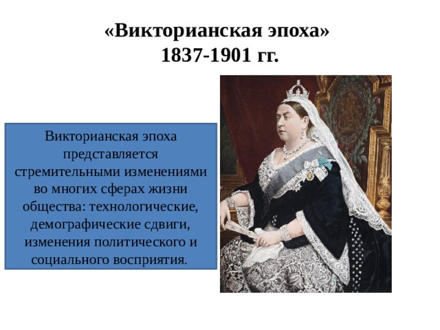 «Викторианская эпоха»  1837-1901 гг. Викторианская эпоха представляется стремительными изменениями во многих сферах жизни общества: технологические, демографические сдвиги, изменения политического и социального восприятия . 