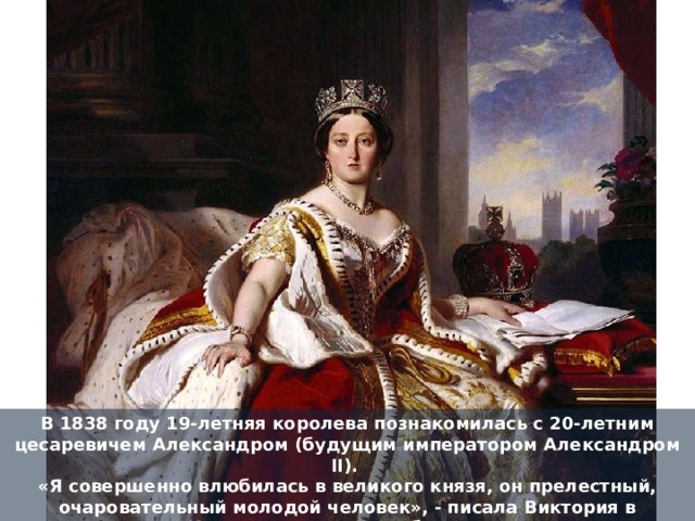 В 1838 году 19-летняя королева познакомилась с 20-летним цесаревичем Александром (будущим императором Александром II).   «Я совершенно влюбилась в великого князя, он прелестный, очаровательный молодой человек», - писала Виктория в дневнике. «Никогда прежде я не была так счастлива». 