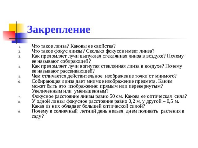 Закрепление Что такое линза? Каковы ее свойства? Что такое фокус линзы? Сколько фокусов имеет линза? Как преломляет лучи выпуклая стеклянная линза в воздухе? Почему ее называют собирающей? Как преломляет лучи вогнутая стеклянная линза в воздухе? Почему ее называют рассеивающей? Чем отличается действительное изображение точки от мнимого? Собирающая линза дает мнимое изображение предмета. Каким может быть это изображение: прямым или перевернутым? Увеличенным или уменьшенным? Фокусное расстояние линзы равно 50 см. Какова ее оптическая сила? У одной линзы фокусное расстояние равно 0,2 м, у другой – 0,5 м. Какая из них обладает большей оптической силой? Почему в солнечный летний день нельзя днем поливать растения в саду? 