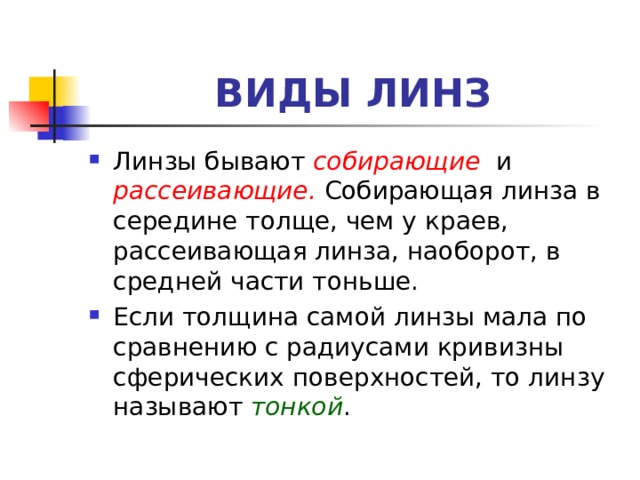 ВИДЫ ЛИНЗ Линзы бывают собирающие   и рассеивающие . Собирающая линза в середине толще, чем у краев, рассеивающая линза, наоборот, в средней части тоньше. Если толщина самой линзы мала по сравнению с радиусами кривизны сферических поверхностей, то линзу называют тонкой . 