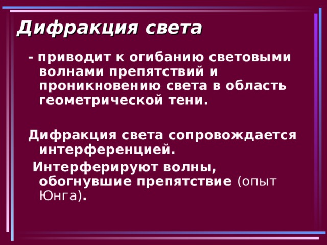 Дифракция света - приводит к огибанию световыми волнами препятствий и проникновению света в область геометрической тени.  Дифракция света сопровождается интерференцией.  Интерферируют волны, обогнувшие препятствие (опыт Юнга) .  