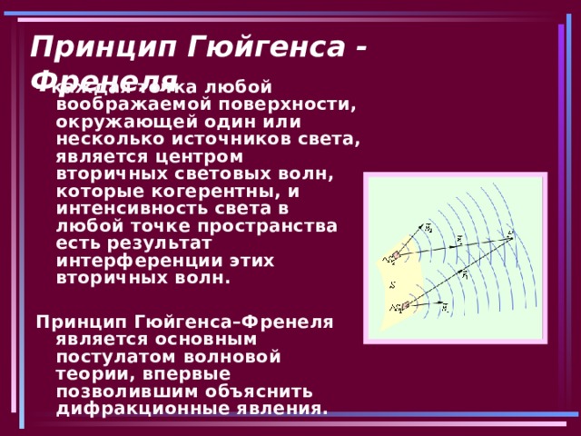 Принцип Гюйгенса - Френеля – каждая точка любой воображаемой поверхности, окружающей один или несколько источников света, является центром вторичных световых волн, которые когерентны, и интенсивность света в любой точке пространства есть результат интерференции этих вторичных волн.  Принцип Гюйгенса–Френеля является основным постулатом волновой теории, впервые позволившим объяснить дифракционные явления. 