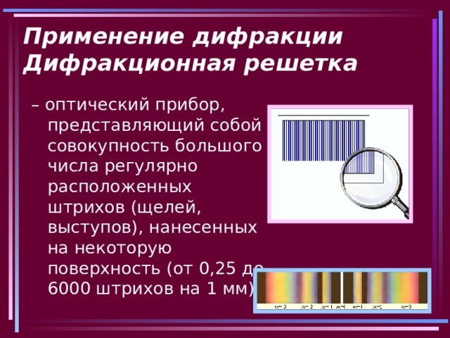 Применение дифракции  Дифракционная решетка – оптический прибор, представляющий собой совокупность большого числа регулярно расположенных штрихов (щелей, выступов), нанесенных на некоторую поверхность (от 0,25 до 6000 штрихов на 1 мм). 