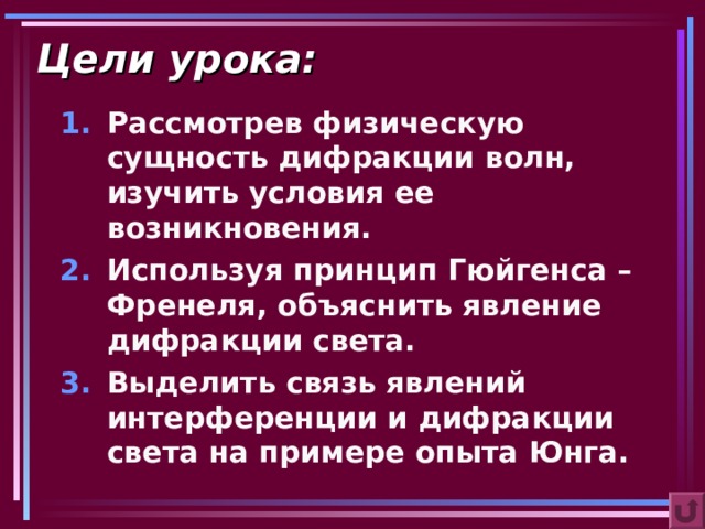Цели урока: Рассмотрев физическую сущность дифракции волн, изучить условия ее возникновения. Используя принцип Гюйгенса – Френеля, объяснить явление дифракции света. Выделить связь явлений интерференции и дифракции света на примере опыта Юнга.  