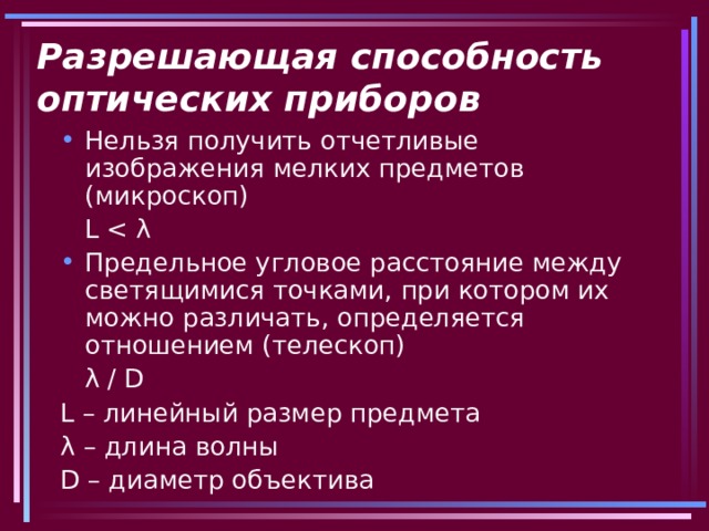 Разрешающая способность оптических приборов Нельзя получить отчетливые изображения мелких предметов (микроскоп)     L Предельное угловое расстояние между светящимися точками, при котором их можно различать, определяется отношением (телескоп)     λ  / D L – линейный размер предмета λ  – длина волны D – диаметр объектива 