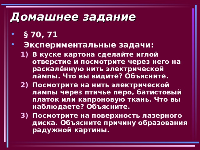 Домашнее задание § 70, 71 Экспериментальные задачи: В куске картона сделайте иглой отверстие и посмотрите через него на раскалённую нить электрической лампы. Что вы видите? Объясните. Посмотрите на нить электрической лампы через птичье перо, батистовый платок или капроновую ткань. Что вы наблюдаете? Объясните. Посмотрите на поверхность лазерного диска. Объясните причину образования радужной картины. В куске картона сделайте иглой отверстие и посмотрите через него на раскалённую нить электрической лампы. Что вы видите? Объясните. Посмотрите на нить электрической лампы через птичье перо, батистовый платок или капроновую ткань. Что вы наблюдаете? Объясните. Посмотрите на поверхность лазерного диска. Объясните причину образования радужной картины. 